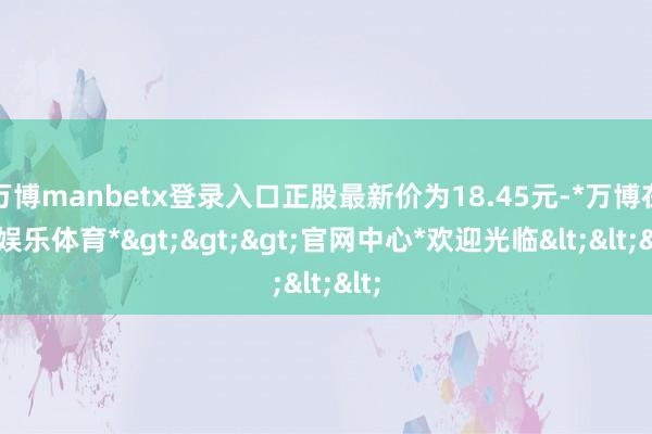 万博manbetx登录入口正股最新价为18.45元-*万博在线娱乐体育*>>>官网中心*欢迎光临<<<