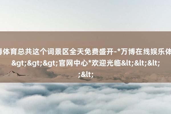 万博体育总共这个词景区全天免费盛开-*万博在线娱乐体育*>>>官网中心*欢迎光临<<<