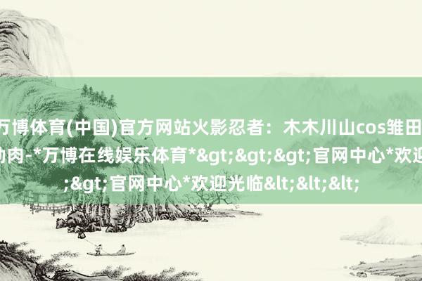 万博体育(中国)官方网站火影忍者：木木川山cos雏田，优雅气质，黑丝勒肉-*万博在线娱乐体育*>>>官网中心*欢迎光临<<<