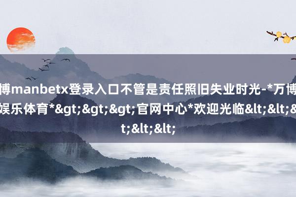 万博manbetx登录入口不管是责任照旧失业时光-*万博在线娱乐体育*>>>官网中心*欢迎光临<<<