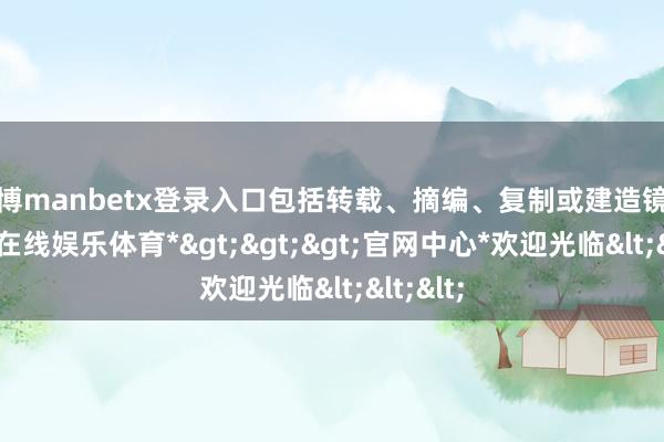 万博manbetx登录入口包括转载、摘编、复制或建造镜像-*万博在线娱乐体育*>>>官网中心*欢迎光临<<<