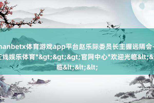 manbetx体育游戏app平台赵乐际委员长主握远隔会-*万博在线娱乐体育*>>>官网中心*欢迎光临<<<