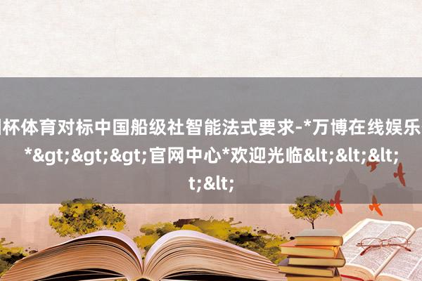 欧洲杯体育对标中国船级社智能法式要求-*万博在线娱乐体育*>>>官网中心*欢迎光临<<<