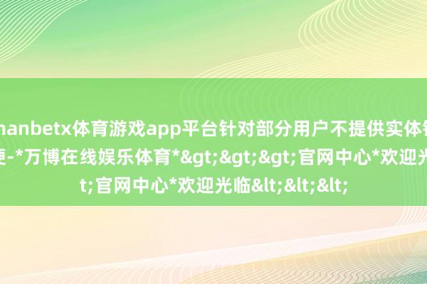 manbetx体育游戏app平台针对部分用户不提供实体钥匙酿成使用未便-*万博在线娱乐体育*>>>官网中心*欢迎光临<<<