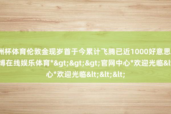 欧洲杯体育伦敦金现岁首于今累计飞腾已近1000好意思元/盎司-*万博在线娱乐体育*>>>官网中心*欢迎光临<<<