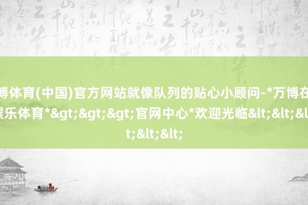 万博体育(中国)官方网站就像队列的贴心小顾问-*万博在线娱乐体育*>>>官网中心*欢迎光临<<<