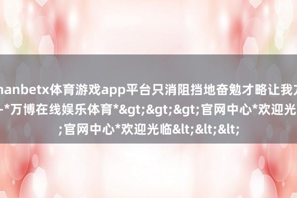 manbetx体育游戏app平台只消阻挡地奋勉才略让我方变得愈加纷乱-*万博在线娱乐体育*>>>官网中心*欢迎光临<<<
