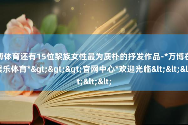 万博体育还有15位黎族女性最为质朴的抒发作品-*万博在线娱乐体育*>>>官网中心*欢迎光临<<<