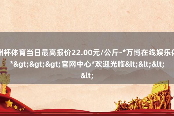 欧洲杯体育当日最高报价22.00元/公斤-*万博在线娱乐体育*>>>官网中心*欢迎光临<<<