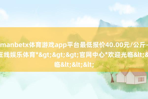 manbetx体育游戏app平台最低报价40.00元/公斤-*万博在线娱乐体育*>>>官网中心*欢迎光临<<<