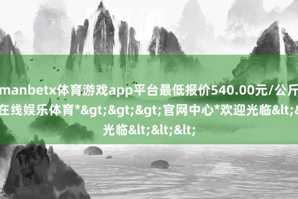 manbetx体育游戏app平台最低报价540.00元/公斤-*万博在线娱乐体育*>>>官网中心*欢迎光临<<<