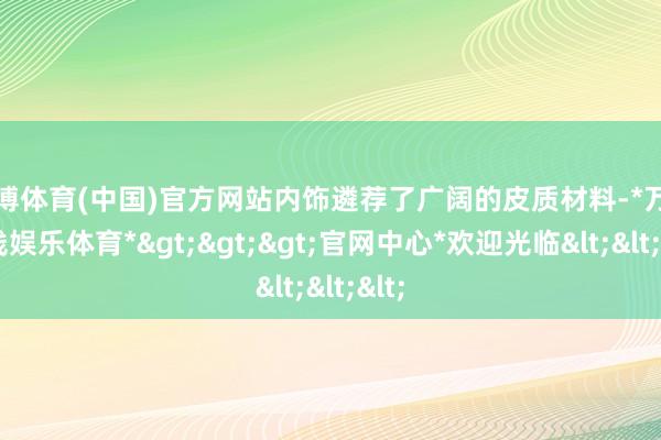 万博体育(中国)官方网站内饰遴荐了广阔的皮质材料-*万博在线娱乐体育*>>>官网中心*欢迎光临<<<