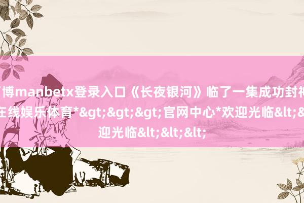 万博manbetx登录入口《长夜银河》临了一集成功封神-*万博在线娱乐体育*>>>官网中心*欢迎光临<<<