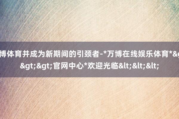 万博体育并成为新期间的引颈者-*万博在线娱乐体育*>>>官网中心*欢迎光临<<<