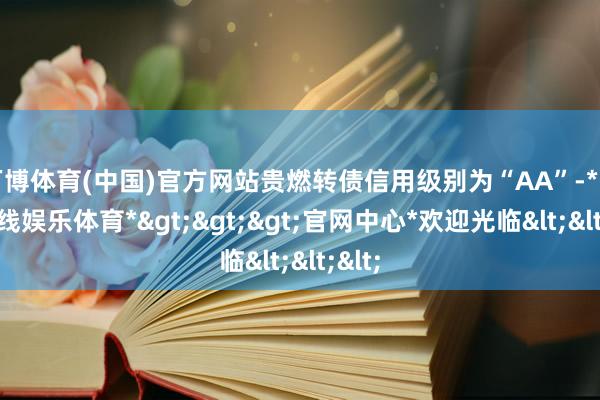 万博体育(中国)官方网站贵燃转债信用级别为“AA”-*万博在线娱乐体育*>>>官网中心*欢迎光临<<<