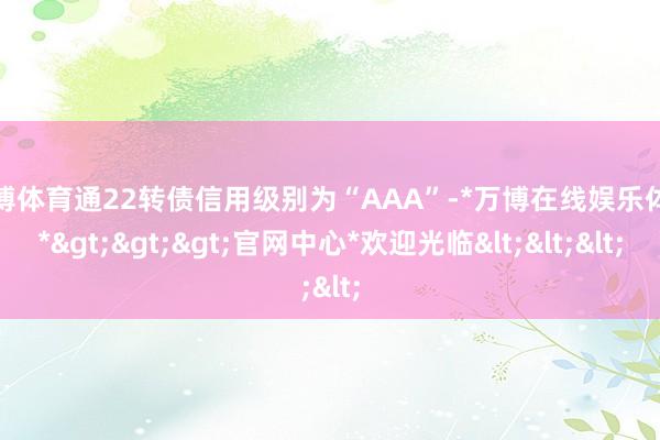 万博体育通22转债信用级别为“AAA”-*万博在线娱乐体育*>>>官网中心*欢迎光临<<<