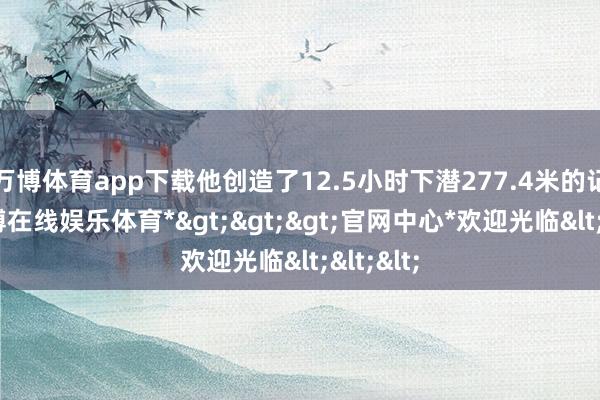 万博体育app下载他创造了12.5小时下潜277.4米的记录-*万博在线娱乐体育*>>>官网中心*欢迎光临<<<