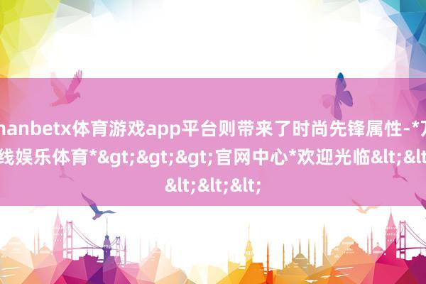 manbetx体育游戏app平台则带来了时尚先锋属性-*万博在线娱乐体育*>>>官网中心*欢迎光临<<<