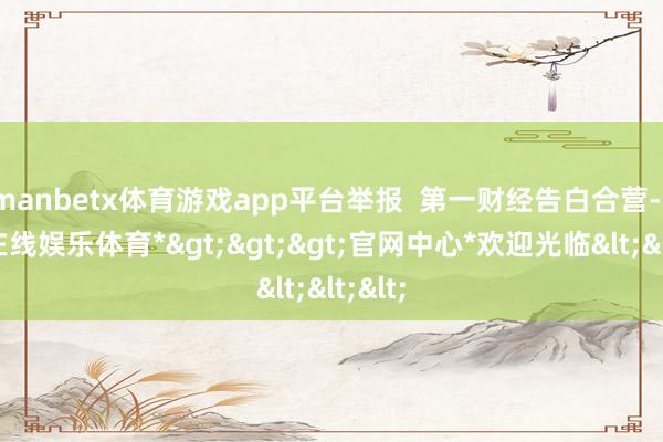 manbetx体育游戏app平台举报  第一财经告白合营-*万博在线娱乐体育*>>>官网中心*欢迎光临<<<
