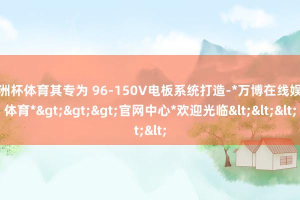 欧洲杯体育其专为 96-150V电板系统打造-*万博在线娱乐体育*>>>官网中心*欢迎光临<<<