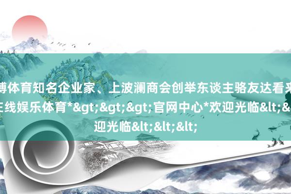 万博体育知名企业家、上波澜商会创举东谈主骆友达看来-*万博在线娱乐体育*>>>官网中心*欢迎光临<<<