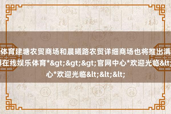 万博体育建塘农贸商场和晨曦路农贸详细商场也将推出满减优惠-*万博在线娱乐体育*>>>官网中心*欢迎光临<<<