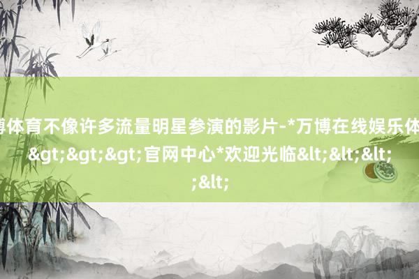万博体育不像许多流量明星参演的影片-*万博在线娱乐体育*>>>官网中心*欢迎光临<<<