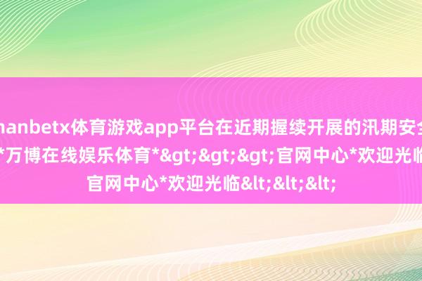 manbetx体育游戏app平台在近期握续开展的汛期安全隐患排查中-*万博在线娱乐体育*>>>官网中心*欢迎光临<<<