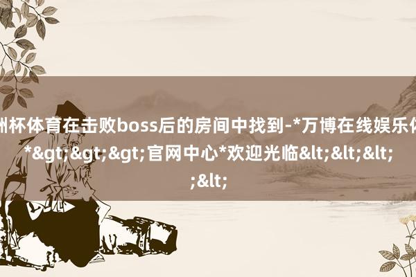 欧洲杯体育在击败boss后的房间中找到-*万博在线娱乐体育*>>>官网中心*欢迎光临<<<
