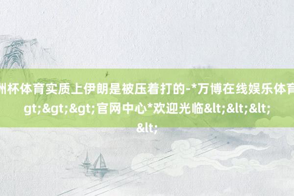 欧洲杯体育实质上伊朗是被压着打的-*万博在线娱乐体育*>>>官网中心*欢迎光临<<<