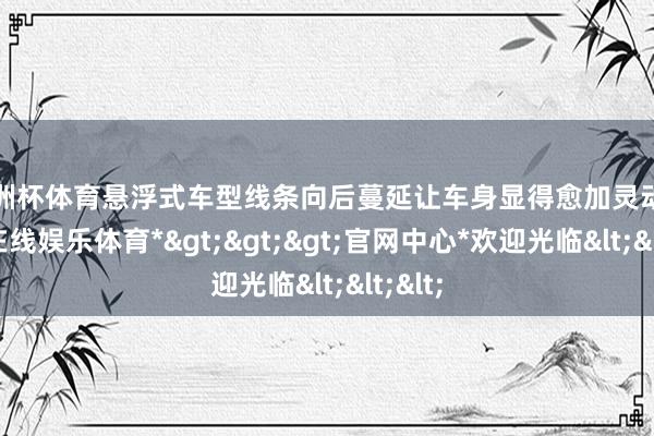 欧洲杯体育悬浮式车型线条向后蔓延让车身显得愈加灵动-*万博在线娱乐体育*>>>官网中心*欢迎光临<<<