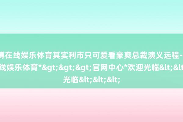 万博在线娱乐体育其实利市只可爱看豪爽总裁演义远程-*万博在线娱乐体育*>>>官网中心*欢迎光临<<<