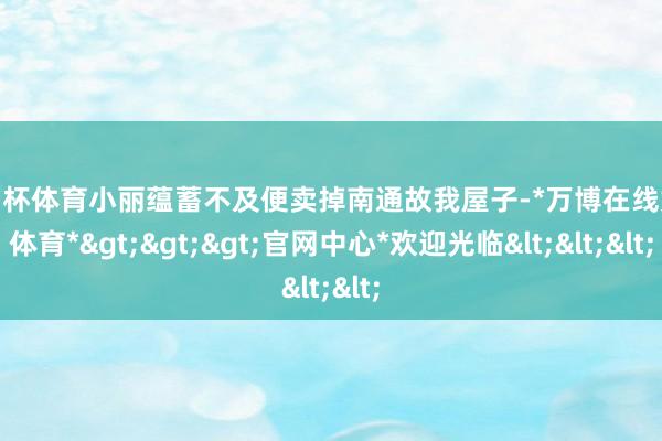 欧洲杯体育小丽蕴蓄不及便卖掉南通故我屋子-*万博在线娱乐体育*>>>官网中心*欢迎光临<<<