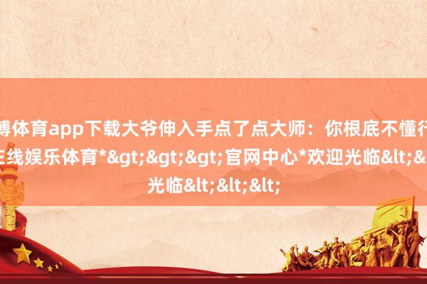 万博体育app下载大爷伸入手点了点大师：你根底不懂行-*万博在线娱乐体育*>>>官网中心*欢迎光临<<<