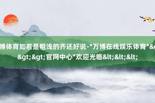 万博体育如若是粗浅的齐还好说-*万博在线娱乐体育*>>>官网中心*欢迎光临<<<