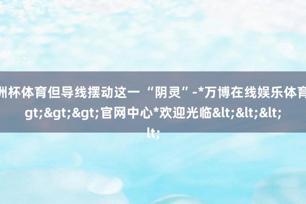欧洲杯体育但导线摆动这一 “阴灵”-*万博在线娱乐体育*>>>官网中心*欢迎光临<<<