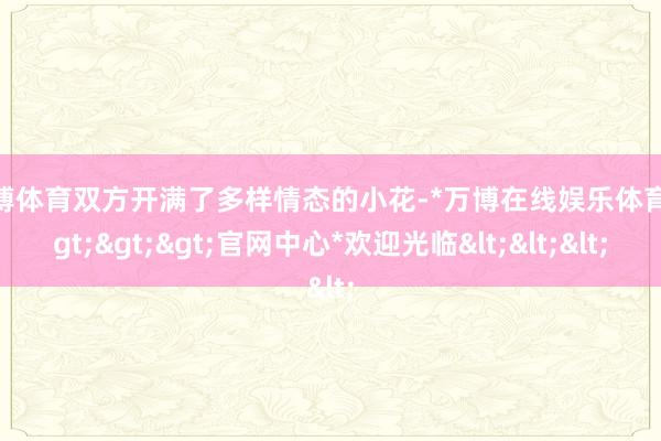 万博体育双方开满了多样情态的小花-*万博在线娱乐体育*>>>官网中心*欢迎光临<<<