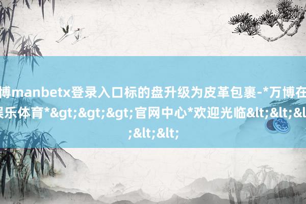 万博manbetx登录入口标的盘升级为皮革包裹-*万博在线娱乐体育*>>>官网中心*欢迎光临<<<