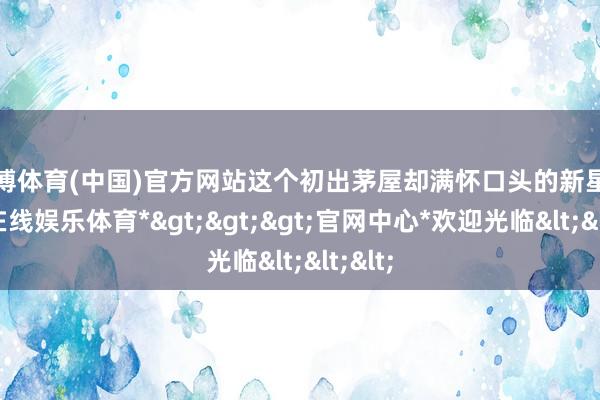 万博体育(中国)官方网站这个初出茅屋却满怀口头的新星-*万博在线娱乐体育*>>>官网中心*欢迎光临<<<