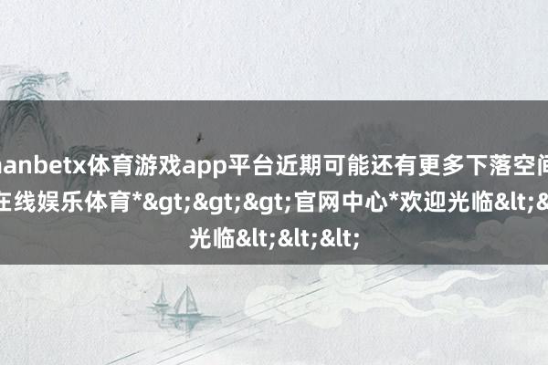 manbetx体育游戏app平台近期可能还有更多下落空间-*万博在线娱乐体育*>>>官网中心*欢迎光临<<<