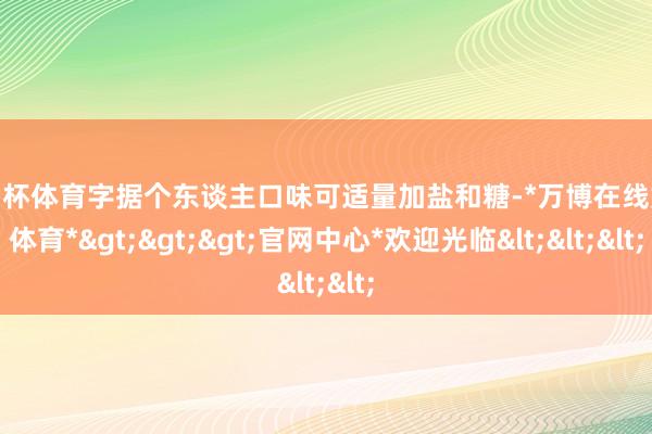 欧洲杯体育字据个东谈主口味可适量加盐和糖-*万博在线娱乐体育*>>>官网中心*欢迎光临<<<