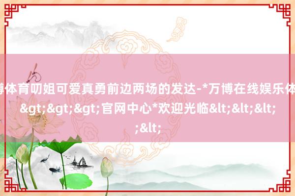 万博体育叨姐可爱真勇前边两场的发达-*万博在线娱乐体育*>>>官网中心*欢迎光临<<<