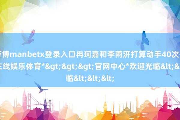 万博manbetx登录入口冉珂嘉和李雨汧打算动手40次-*万博在线娱乐体育*>>>官网中心*欢迎光临<<<