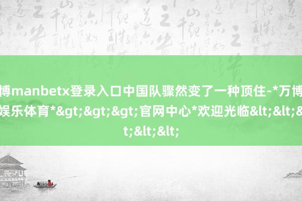 万博manbetx登录入口中国队骤然变了一种顶住-*万博在线娱乐体育*>>>官网中心*欢迎光临<<<