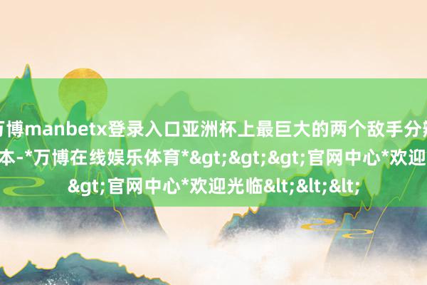 万博manbetx登录入口亚洲杯上最巨大的两个敌手分辨是澳大利亚和日本-*万博在线娱乐体育*>>>官网中心*欢迎光临<<<