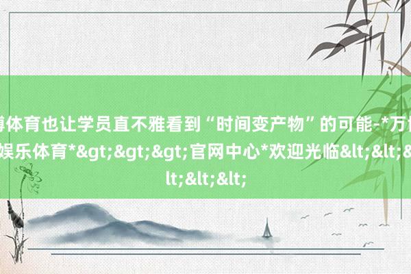 万博体育也让学员直不雅看到“时间变产物”的可能-*万博在线娱乐体育*>>>官网中心*欢迎光临<<<