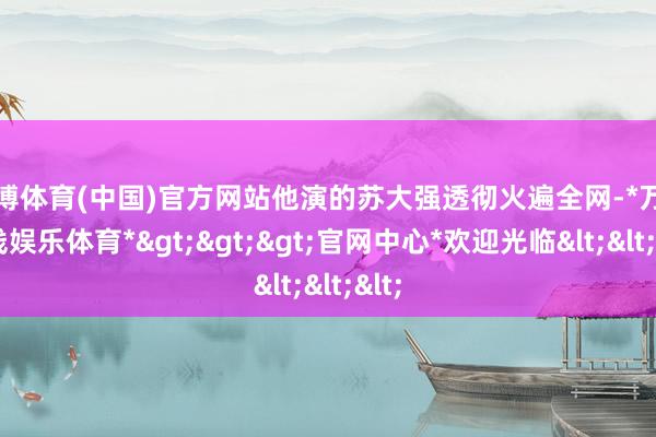 万博体育(中国)官方网站他演的苏大强透彻火遍全网-*万博在线娱乐体育*>>>官网中心*欢迎光临<<<
