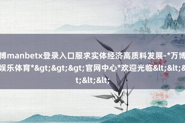 万博manbetx登录入口服求实体经济高质料发展-*万博在线娱乐体育*>>>官网中心*欢迎光临<<<