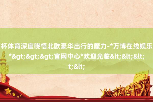 欧洲杯体育深度晓悟北欧豪华出行的魔力-*万博在线娱乐体育*>>>官网中心*欢迎光临<<<
