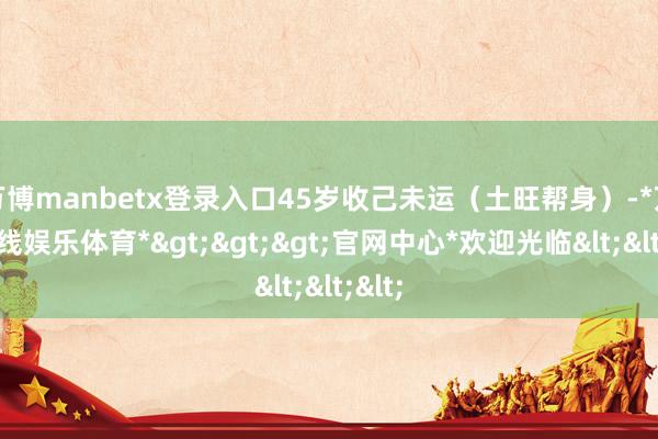 万博manbetx登录入口45岁收己未运（土旺帮身）-*万博在线娱乐体育*>>>官网中心*欢迎光临<<<